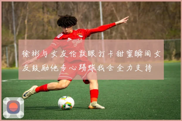 徐彬与女友伦敦眼打卡甜蜜瞬间女友鼓励他专心踢球我会全力支持