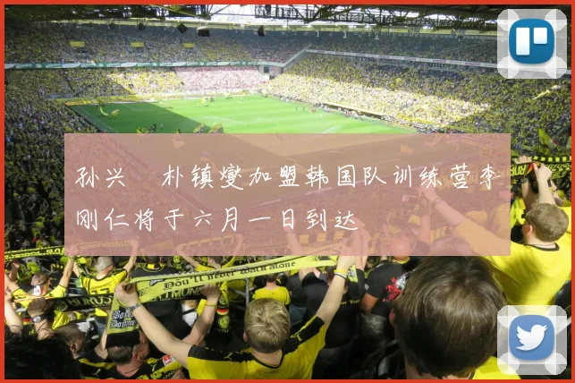 孙兴慜朴镇燮加盟韩国队训练营李刚仁将于六月一日到达