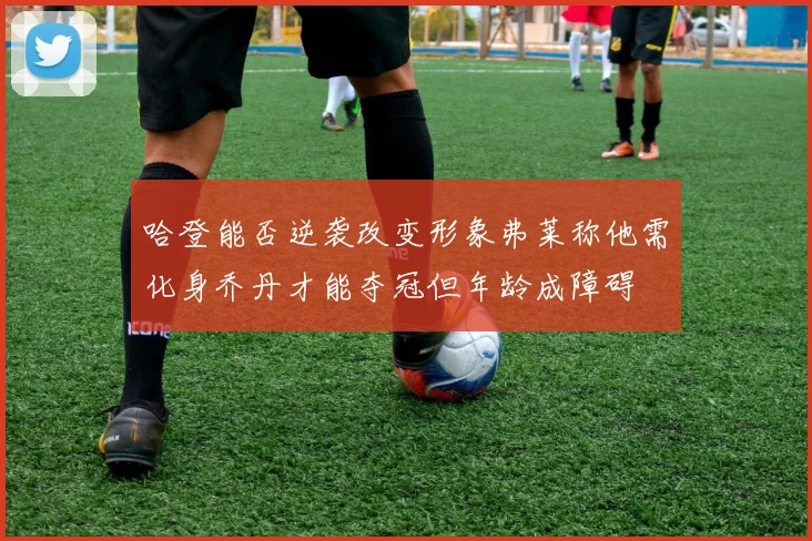 哈登能否逆袭改变形象弗莱称他需化身乔丹才能夺冠但年龄成障碍