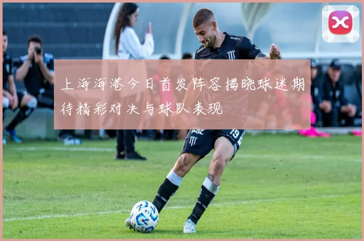上海海港今日首发阵容揭晓球迷期待精彩对决与球队表现