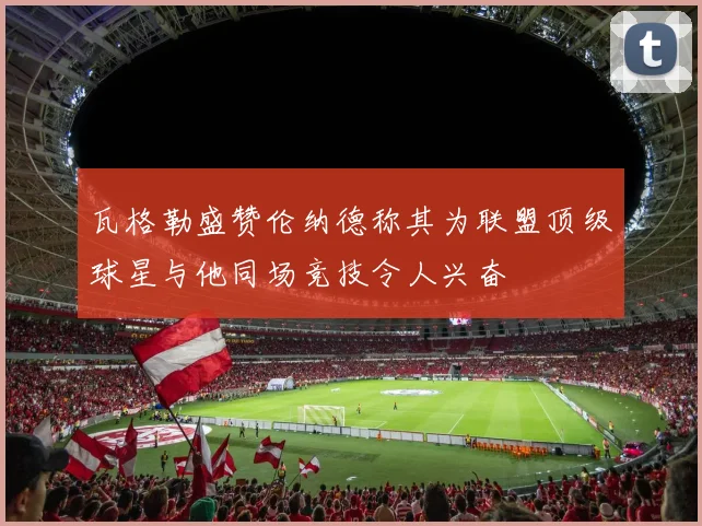 瓦格勒盛赞伦纳德称其为联盟顶级球星与他同场竞技令人兴奋