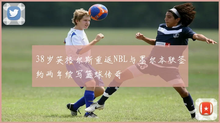 38岁英格尔斯重返NBL与墨尔本联签约两年续写篮球传奇