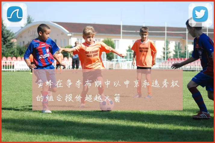 黄蜂在争夺布朗中以申京和选秀权的组合报价超越火箭