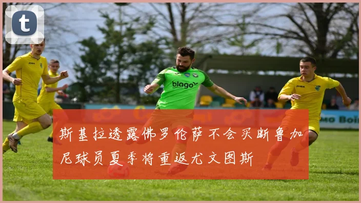 斯基拉透露佛罗伦萨不会买断鲁加尼球员夏季将重返尤文图斯