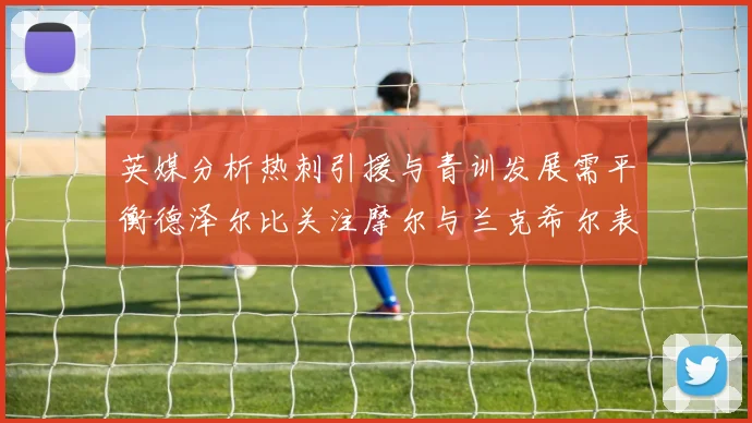 英媒分析热刺引援与青训发展需平衡德泽尔比关注摩尔与兰克希尔表现