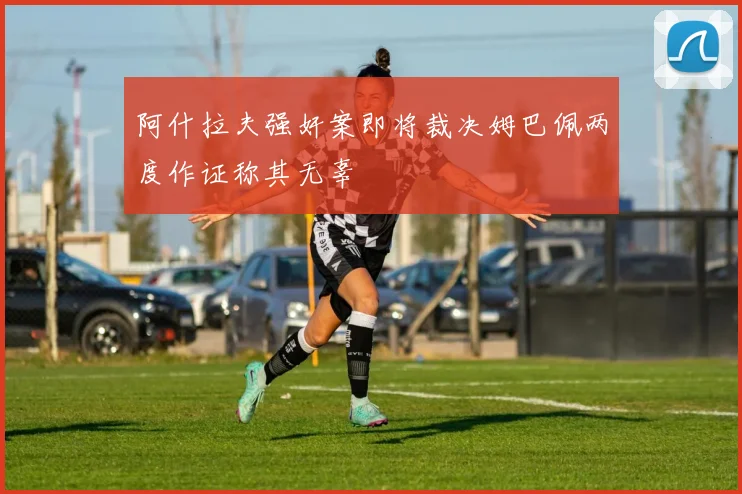 阿什拉夫强奸案即将裁决姆巴佩两度作证称其无辜