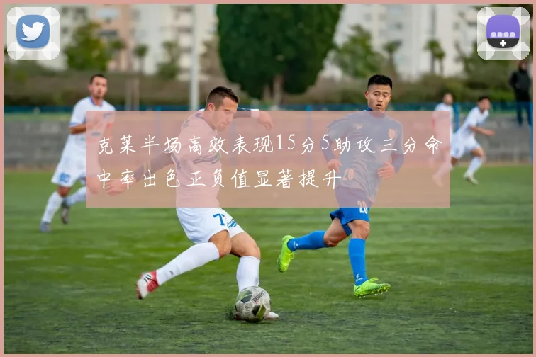 克莱半场高效表现15分5助攻三分命中率出色正负值显著提升