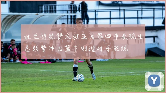 杜兰特称赞文班亚马第四节表现出色频繁冲击篮下制造对手犯规