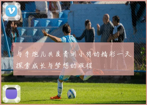 与李炮儿共度青训小将的精彩一天探索成长与梦想的旅程