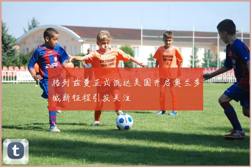 格列兹曼正式抵达美国开启奥兰多城新征程引发关注