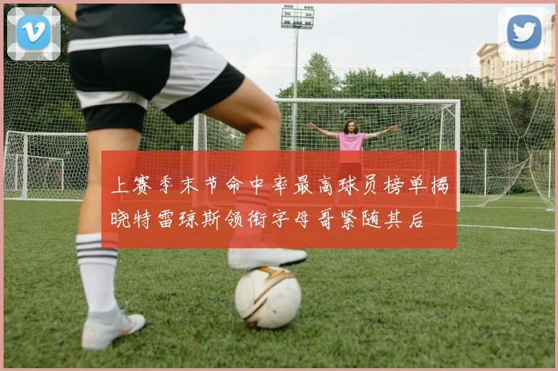 上赛季末节命中率最高球员榜单揭晓特雷琼斯领衔字母哥紧随其后