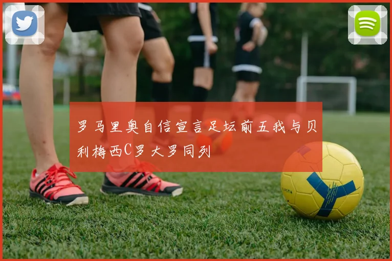 罗马里奥自信宣言足坛前五我与贝利梅西C罗大罗同列