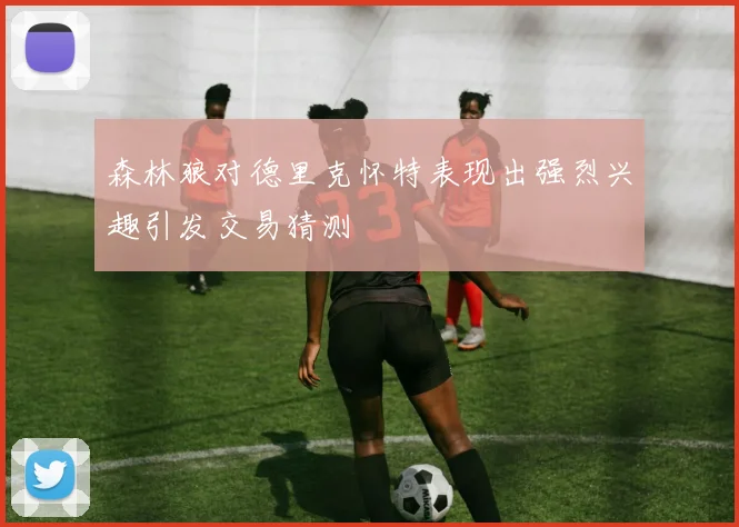 森林狼对德里克怀特表现出强烈兴趣引发交易猜测