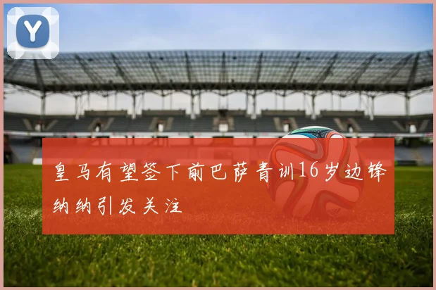 皇马有望签下前巴萨青训16岁边锋纳纳引发关注