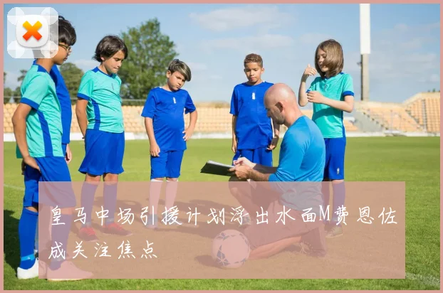 皇马中场引援计划浮出水面M费恩佐成关注焦点
