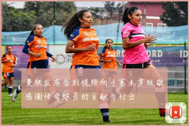 曼联发布告别视频向卡塞米罗致敬感谢传奇球员的贡献与付出