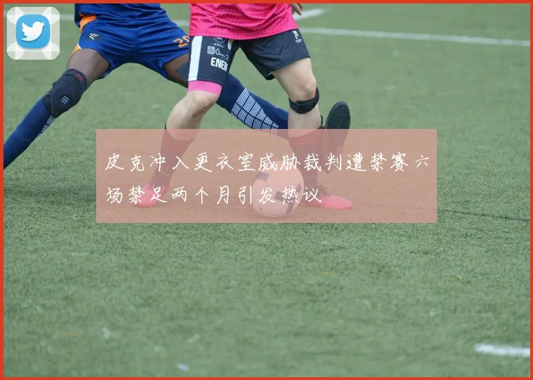 皮克冲入更衣室威胁裁判遭禁赛六场禁足两个月引发热议