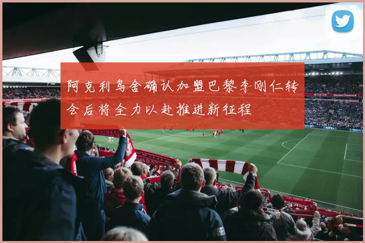 阿克利乌舍确认加盟巴黎李刚仁转会后将全力以赴推进新征程