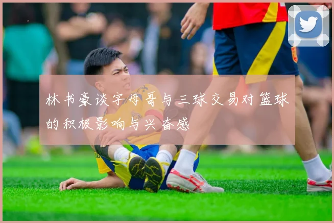林书豪谈字母哥与三球交易对篮球的积极影响与兴奋感