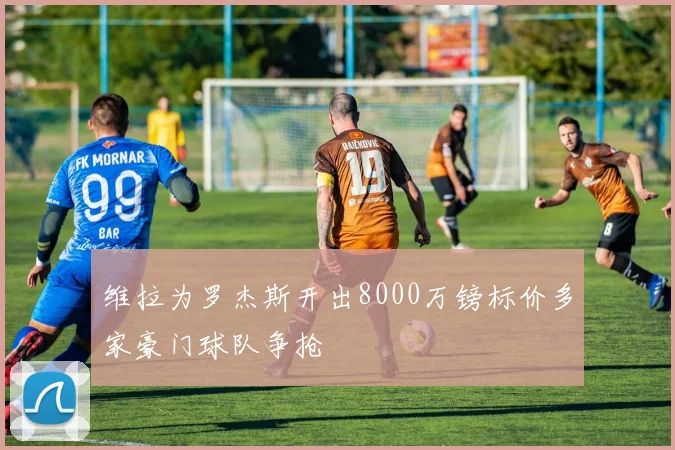维拉为罗杰斯开出8000万镑标价多家豪门球队争抢