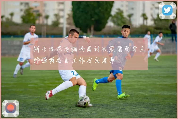 斯卡洛尼与梅西商讨决策葡萄牙主帅强调各自工作方式差异