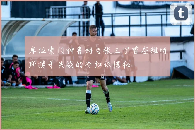 库拉索门神鲁姆与张玉宁曾在维特斯携手共战的冷知识揭秘