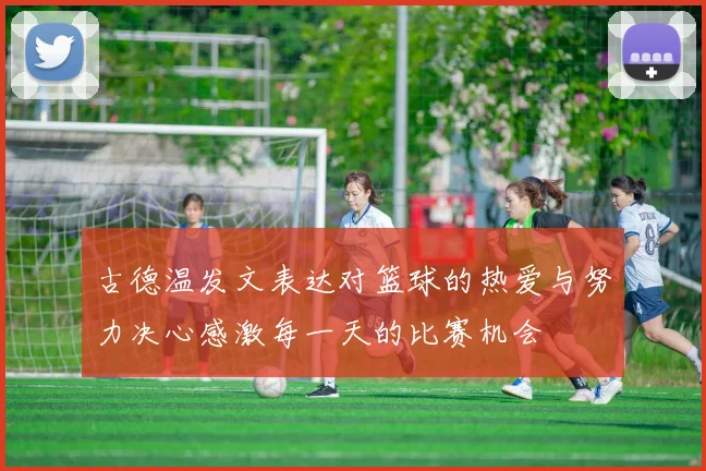 古德温发文表达对篮球的热爱与努力决心感激每一天的比赛机会