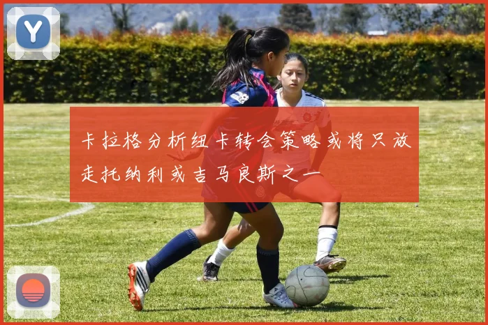 卡拉格分析纽卡转会策略或将只放走托纳利或吉马良斯之一