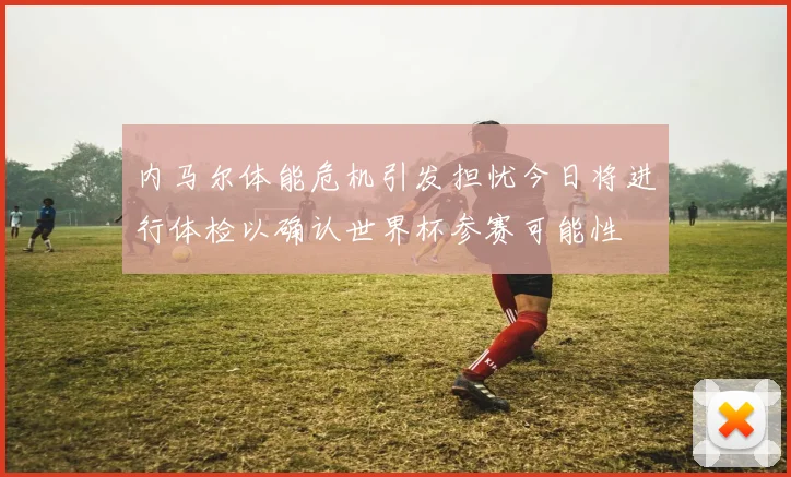 内马尔体能危机引发担忧今日将进行体检以确认世界杯参赛可能性